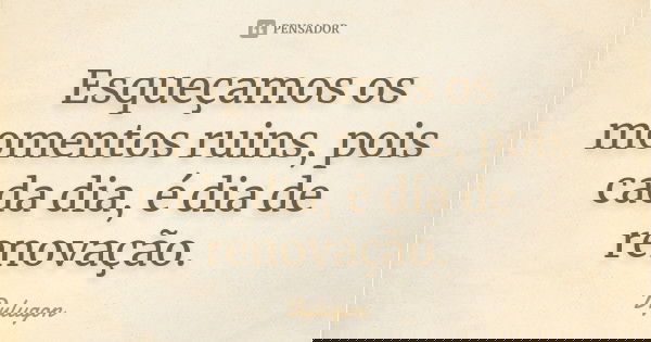 Esqueçamos os momentos ruins, pois cada dia, é dia de renovação.... Frase de Dylugon.