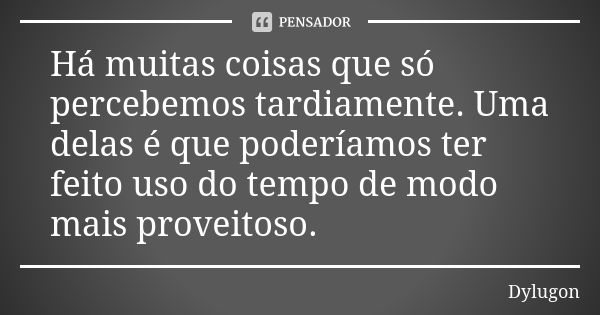 Há muitas coisas que só percebemos tardiamente. Uma delas é que poderíamos ter feito uso do tempo de modo mais proveitoso.... Frase de Dylugon.