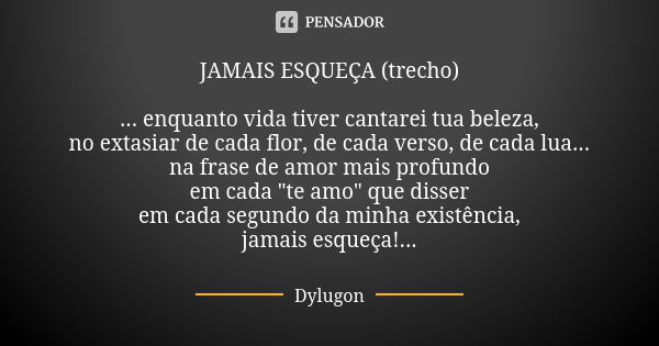 JAMAIS ESQUEÇA (trecho) ... enquanto vida tiver cantarei tua beleza, no extasiar de cada flor, de cada verso, de cada lua... na frase de amor mais profundo em c... Frase de Dylugon.