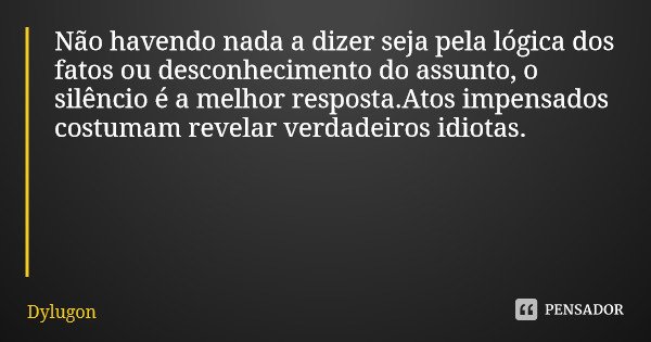 Não havendo nada a dizer seja pela lógica dos fatos ou desconhecimento do assunto, o silêncio é a melhor resposta.Atos impensados costumam revelar verdadeiros i... Frase de Dylugon.