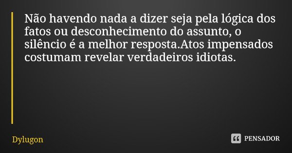 Não havendo nada a dizer seja pela lógica dos fatos ou desconhecimento do assunto, o silêncio é a melhor resposta.Atos impensados costumam revelar verdadeiros i... Frase de Dylugon.