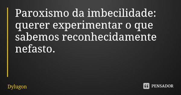 Paroxismo da imbecilidade: querer experimentar o que sabemos reconhecidamente nefasto.... Frase de Dylugon.