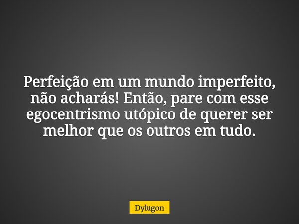 Perfeição em um mundo imperfeito, não acharás! Então, pare com esse egocentrismo utópico de querer ser melhor que os outros em tudo.... Frase de Dylugon.