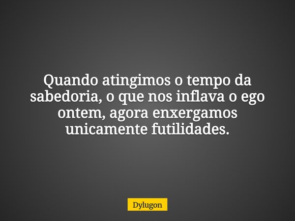 Quando atingimos o tempo da sabedoria, o que nos inflava o ego ontem, agora enxergamos unicamente futilidades.... Frase de Dylugon.