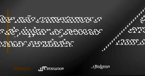 Que não cometamos o erro de julgar as pessoas com nossas verdades.... Frase de Dylugon.