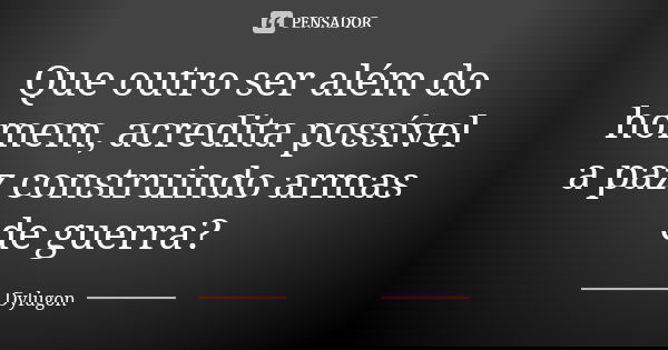 Que outro ser além do homem, acredita possível a paz construindo armas de guerra?... Frase de Dylugon.