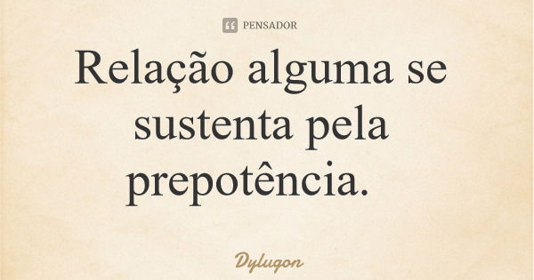 Relação alguma se sustenta pela prepotência.... Frase de Dylugon.