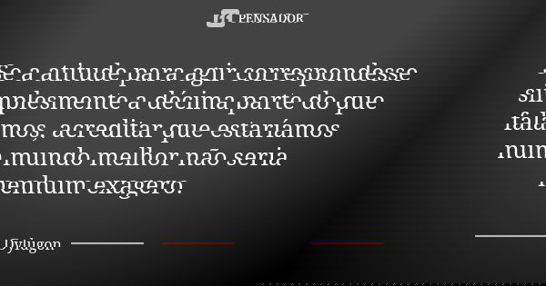 Se a atitude para agir correspondesse simplesmente a décima parte do que falamos, acreditar que estaríamos num mundo melhor não seria nenhum exagero.... Frase de Dylugon.