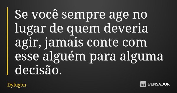 Se você sempre age no lugar de quem deveria agir, jamais conte com esse alguém para alguma decisão.... Frase de Dylugon.