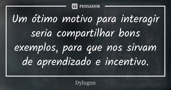 Um ótimo motivo para interagir seria compartilhar bons exemplos, para que nos sirvam de aprendizado e incentivo.... Frase de Dylugon.