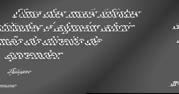 Uma das mais idiotas atitudes é alguém abrir mão do direito de aprender.... Frase de Dylugon.