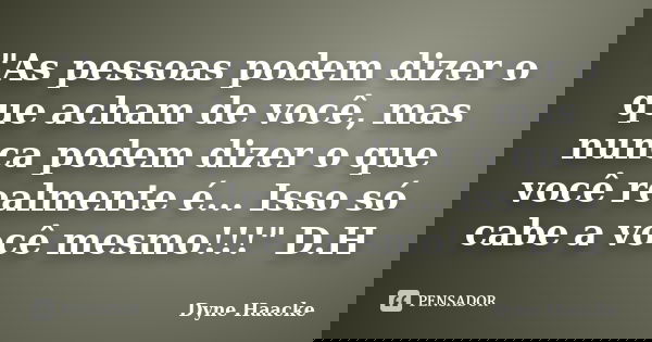 "As pessoas podem dizer o que acham de você, mas nunca podem dizer o que você realmente é... Isso só cabe a você mesmo!!!" D.H... Frase de Dyne Haacke.
