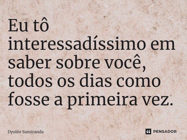 ⁠Eu tô interessadíssimo em saber sobre você, todos os dias como fosse a primeira vez.... Frase de Dyoléo Sumiranda.