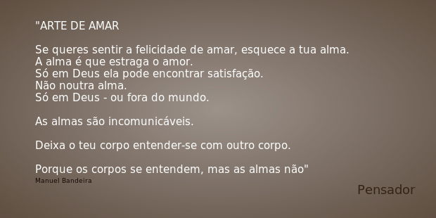 ARTE DE AMAR Se queres sentir a felicidade de amar, esquece a tua alma.
A alma é que estraga o amor.
Só em Deus ela pode encontrar satisfação.
Não noutra alma.
... Frase de Manuel Bandeira.