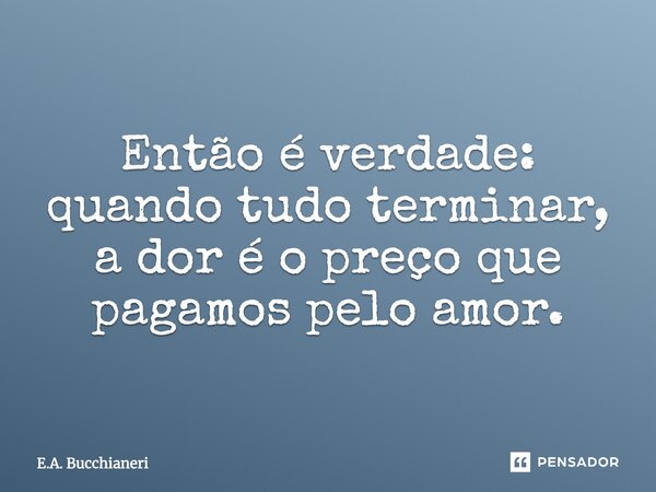 Então é verdade: quando tudo terminar, a dor é o preço que pagamos pelo amor.... Frase de E.A. Bucchianeri.