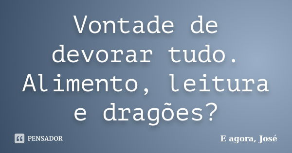 Vontade de devorar tudo. Alimento, leitura e dragões?... Frase de E agora, José.