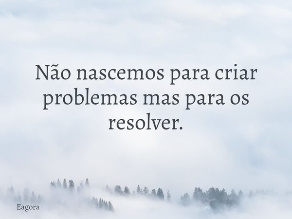 Não nascemos para criar problemas mas para os resolver.... Frase de eagora.