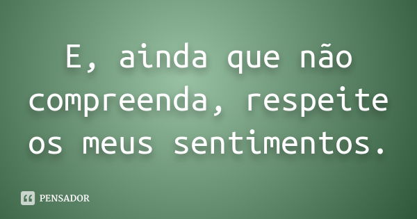 E, ainda que não compreenda, respeite os meus sentimentos.