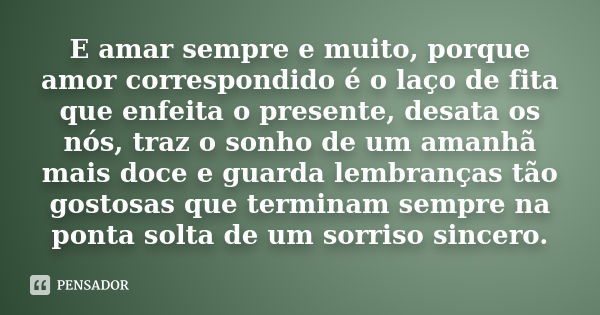 E amar sempre e muito, porque amor correspondido é o laço de fita que enfeita o presente, desata os nós, traz o sonho de um amanhã mais doce e guarda lembranças