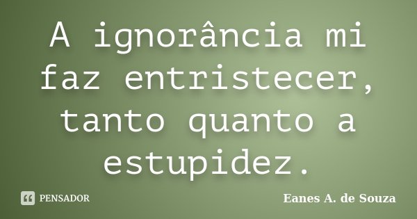 A ignorância mi faz entristecer, tanto quanto a estupidez.... Frase de Eanes A. de Souza.