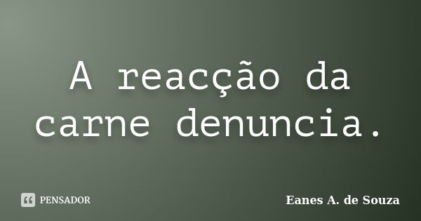 A reacção da carne denuncia.... Frase de Eanes A. de Souza.