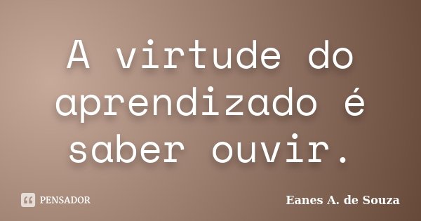 A virtude do aprendizado é saber ouvir.... Frase de Eanes A. de Souza.