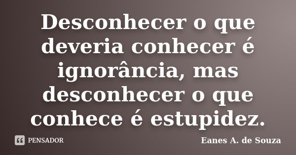 Desconhecer o que deveria conhecer é ignorância, mas desconhecer o que conhece é estupidez.... Frase de Eanes A. de Souza.