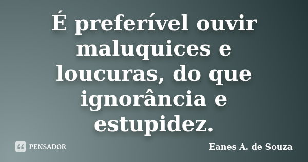 É preferível ouvir maluquices e loucuras, do que ignorância e estupidez.... Frase de Eanes A. de Souza.