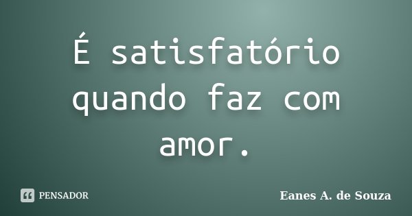 É satisfatório quando faz com amor.... Frase de Eanes A. de Souza.