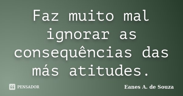 Faz muito mal ignorar as consequências das más atitudes.... Frase de Eanes A. de Souza.