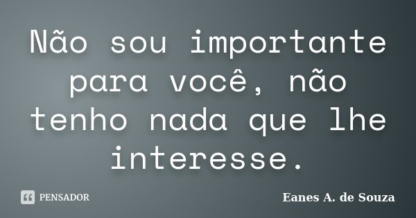 Não sou importante para você, não tenho nada que lhe interesse.... Frase de Eanes A. de Souza.