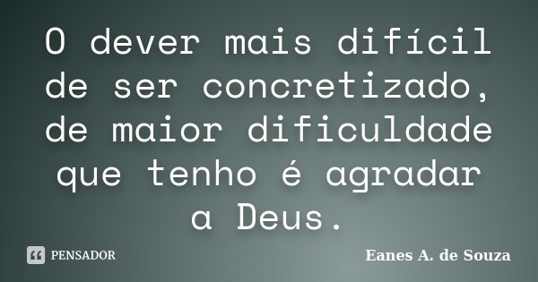 O dever mais difícil de ser concretizado, de maior dificuldade que tenho é agradar a Deus.... Frase de Eanes A. de Souza.