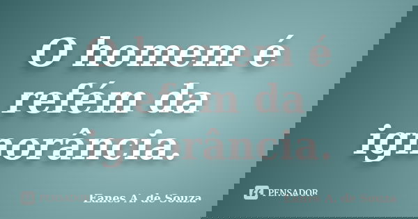 O homem é refém da ignorância.... Frase de Eanes A. de Souza.