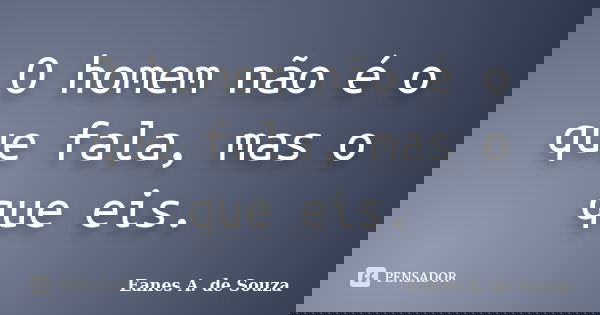 O homem não é o que fala, mas o que eis.... Frase de Eanes A. de Souza.