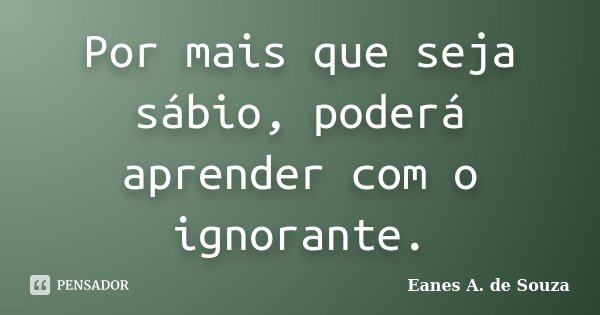 Por mais que seja sábio, poderá aprender com o ignorante.... Frase de Eanes A. de Souza.