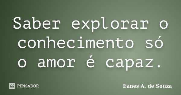 Saber explorar o conhecimento só o amor é capaz.... Frase de Eanes A. de Souza.