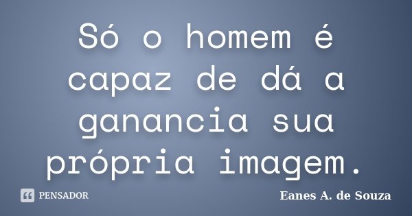 Só o homem é capaz de dá a ganancia sua própria imagem.... Frase de Eanes A. de Souza.