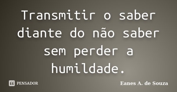 Transmitir o saber diante do não saber sem perder a humildade.... Frase de Eanes A. de Souza.