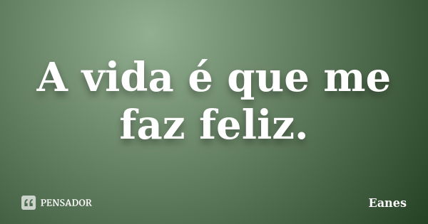 A vida é que me faz feliz.... Frase de Eanes.