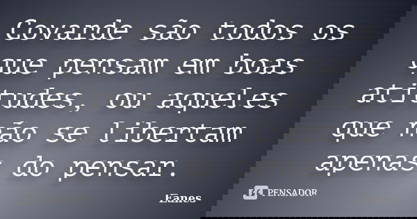 Covarde são todos os que pensam em boas atitudes, ou aqueles que não se libertam apenas do pensar.... Frase de Eanes.