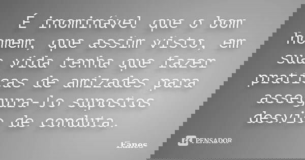 É inominável que o bom homem, que assim visto, em sua vida tenha que fazer praticas de amizades para assegura-lo supostos desvio de conduta.... Frase de Eanes.