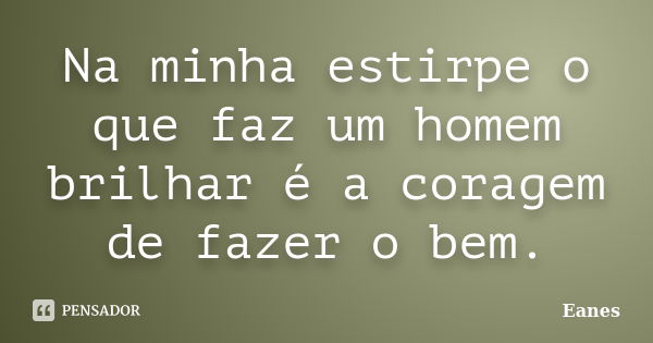 Na minha estirpe o que faz um homem brilhar é a coragem de fazer o bem.... Frase de Eanes.