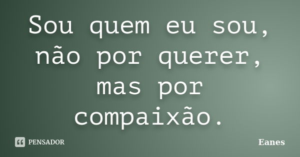 Sou quem eu sou, não por querer, mas por compaixão.... Frase de Eanes.