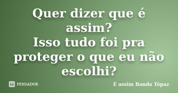 Quer dizer que é assim? Isso tudo foi pra proteger o que eu não escolhi?... Frase de É assim Banda Tópaz.