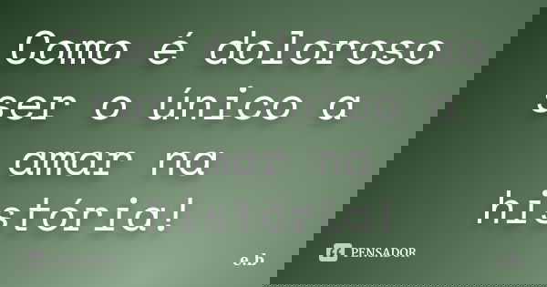 Como é doloroso ser o único a amar na história!... Frase de E.B.