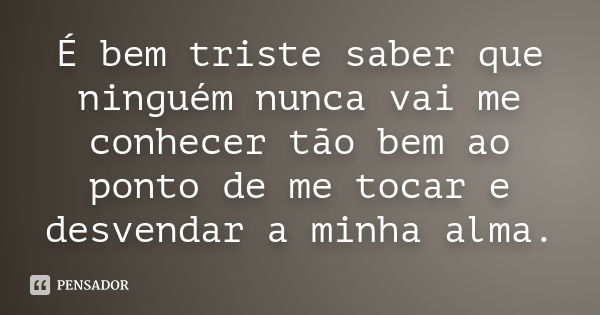 É bem triste saber que ninguém nunca vai me conhecer tão bem ao ponto de me tocar e desvendar a minha alma.