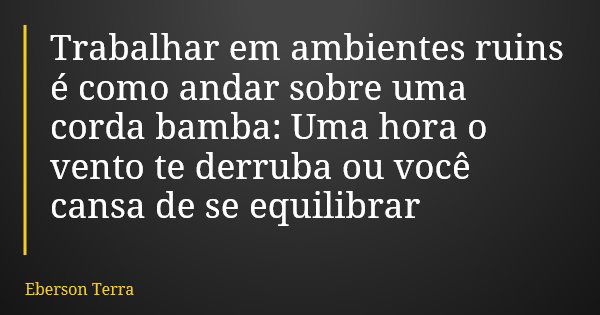 Trabalhar em ambientes ruins é como andar sobre uma corda bamba: Uma hora o vento te derruba ou você cansa de se equilibrar... Frase de Eberson Terra.