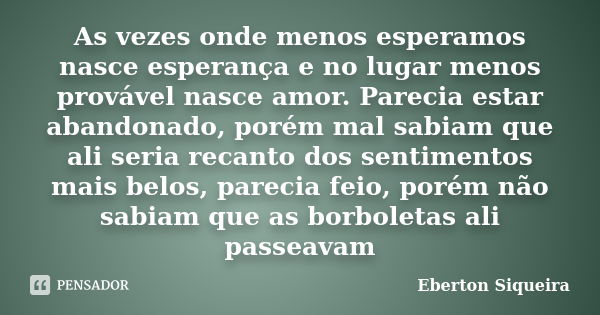 As vezes onde menos esperamos nasce esperança e no lugar menos provável nasce amor. Parecia estar abandonado, porém mal sabiam que ali seria recanto dos sentime... Frase de Eberton Siqueira.