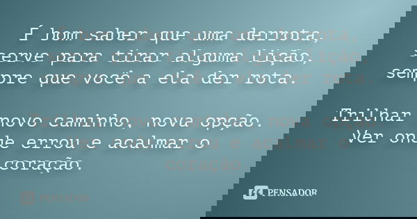 É bom saber que uma derrota, serve para tirar alguma lição, sempre que você a ela der rota. Trilhar novo caminho, nova opção. Ver onde errou e acalmar o coração