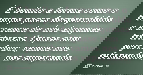 É bonito a forma como o tempo passa despercebido e arranca de nós algumas tristezas. Quase sem perceber, vamos nos refazendo, nos superando.